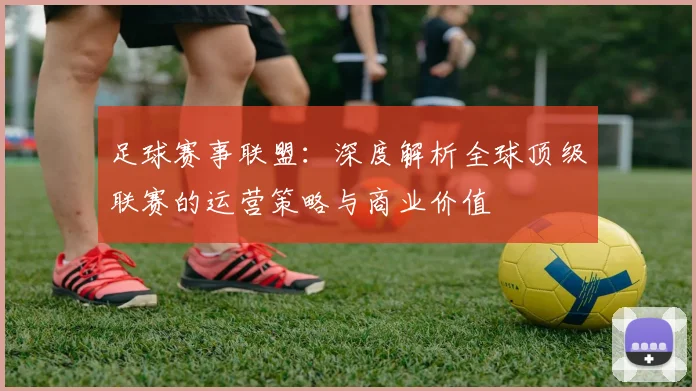 足球赛事联盟：深度解析全球顶级联赛的运营策略与商业价值