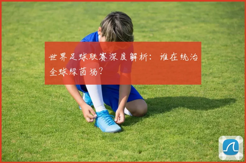 世界足球联赛深度解析:谁在统治全球绿茵场?