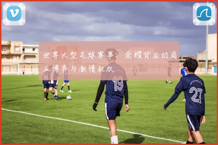 世界大型足球赛事:荣耀背后的商业博弈与激情狂欢