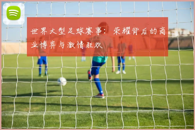 世界大型足球赛事：荣耀背后的商业博弈与激情狂欢