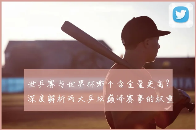 世乒赛与世界杯哪个含金量更高？深度解析两大乒坛巅峰赛事的权重与影响