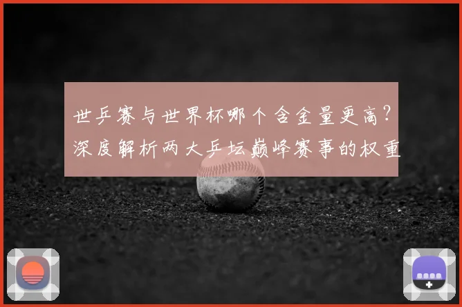 世乒赛与世界杯哪个含金量更高?深度解析两大乒坛巅峰赛事的权重与影响